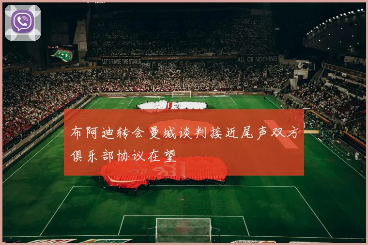 布阿迪转会曼城谈判接近尾声双方俱乐部协议在望