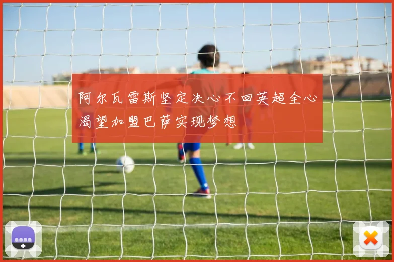阿尔瓦雷斯坚定决心不回英超全心渴望加盟巴萨实现梦想