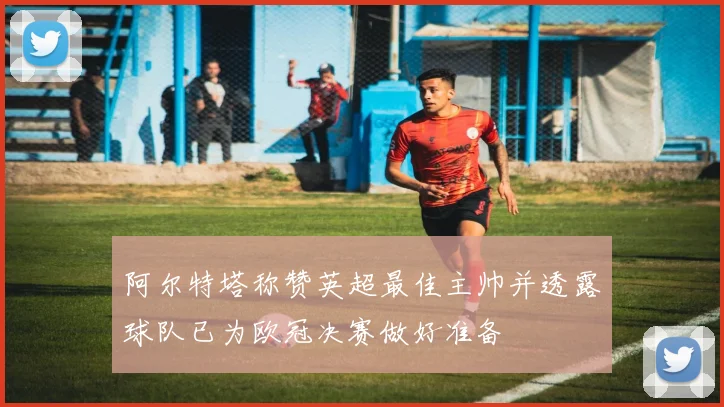 阿尔特塔称赞英超最佳主帅并透露球队已为欧冠决赛做好准备
