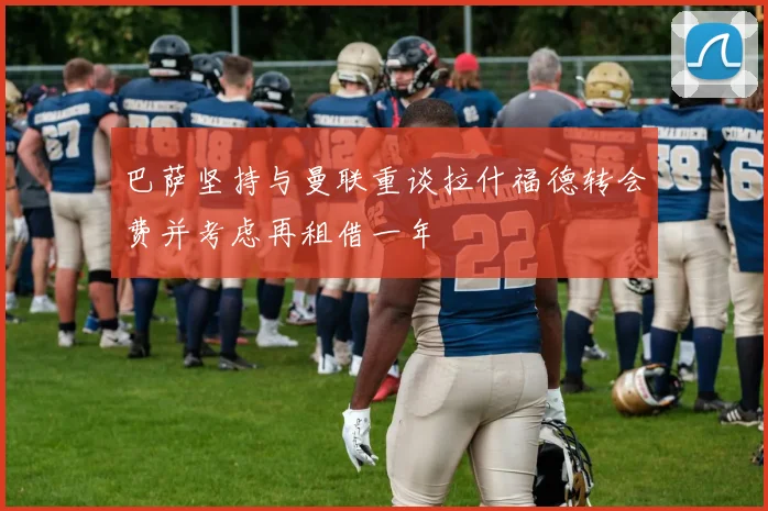 巴萨坚持与曼联重谈拉什福德转会费并考虑再租借一年
