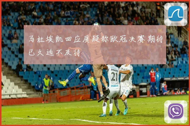 马杜埃凯回应质疑称欧冠决赛期待已久迫不及待