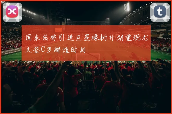 国米或将引进巨星橡树计划重现尤文签C罗辉煌时刻