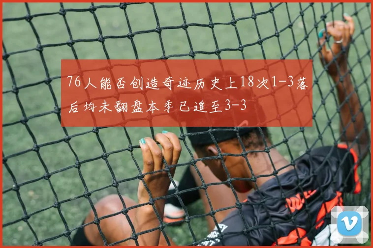 76人能否创造奇迹历史上18次1-3落后均未翻盘本季已追至3-3