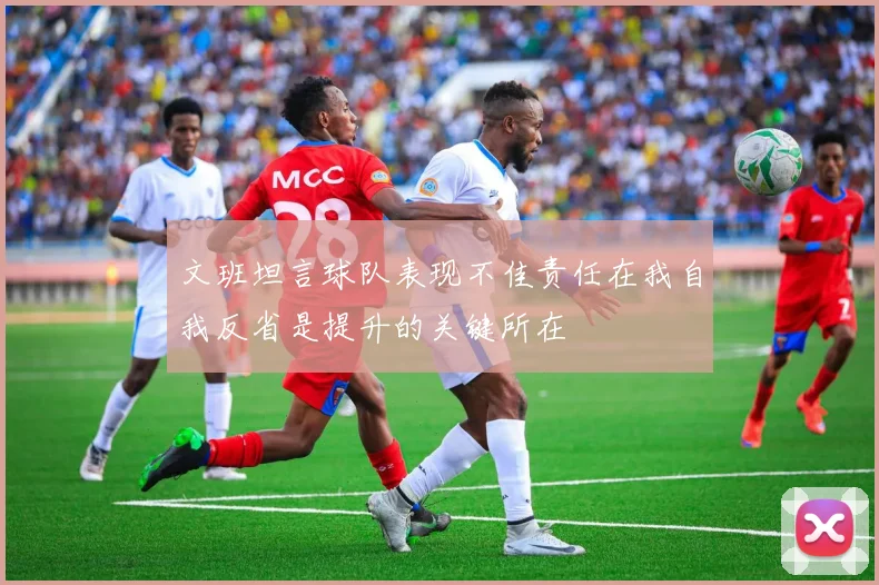 文班坦言球队表现不佳责任在我自我反省是提升的关键所在