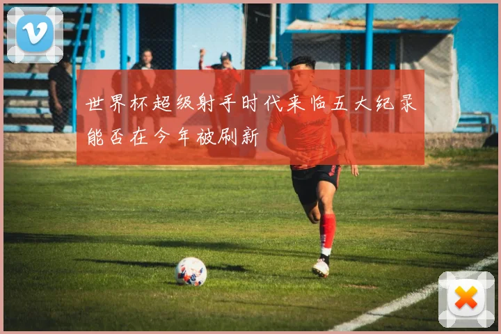 世界杯超级射手时代来临五大纪录能否在今年被刷新