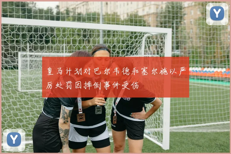 皇马计划对巴尔韦德和塞尔施以严厉处罚因摔倒事件受伤