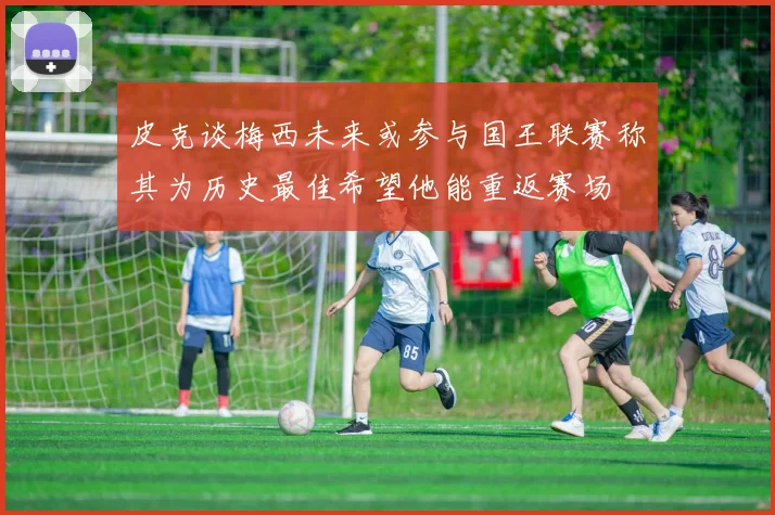 皮克谈梅西未来或参与国王联赛称其为历史最佳希望他能重返赛场