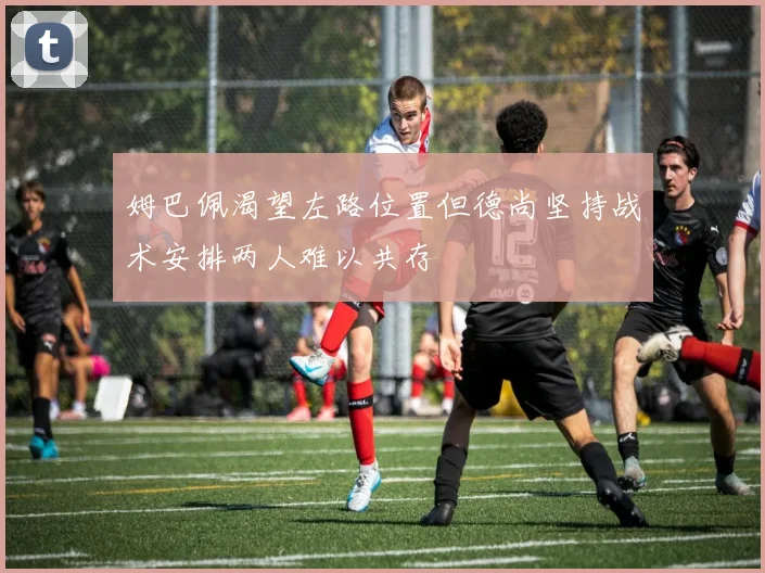 姆巴佩渴望左路位置但德尚坚持战术安排两人难以共存