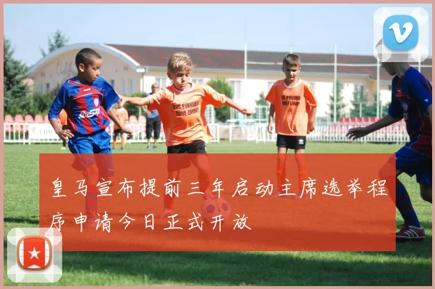 皇马宣布提前三年启动主席选举程序申请今日正式开放