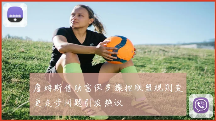 詹姆斯借助富保罗操控联盟规则变更走步问题引发热议