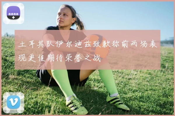 土耳其队伊尔迪兹致歉称前两场表现更佳期待荣誉之战