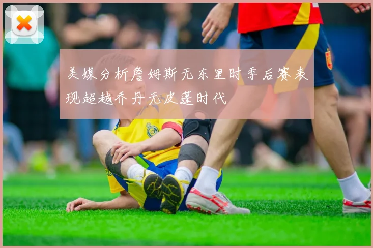 美媒分析詹姆斯无东里时季后赛表现超越乔丹无皮蓬时代