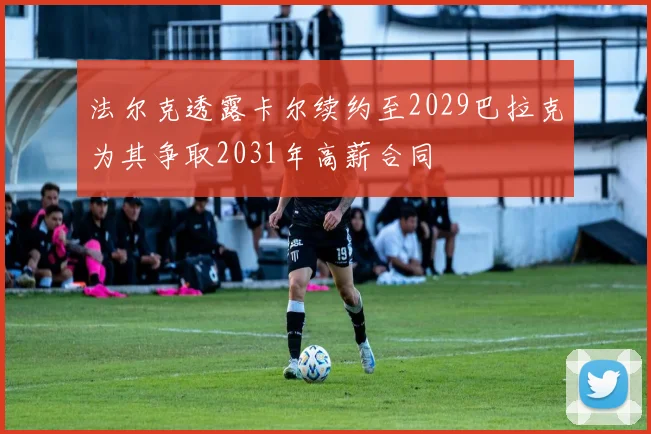 法尔克透露卡尔续约至2029巴拉克为其争取2031年高薪合同