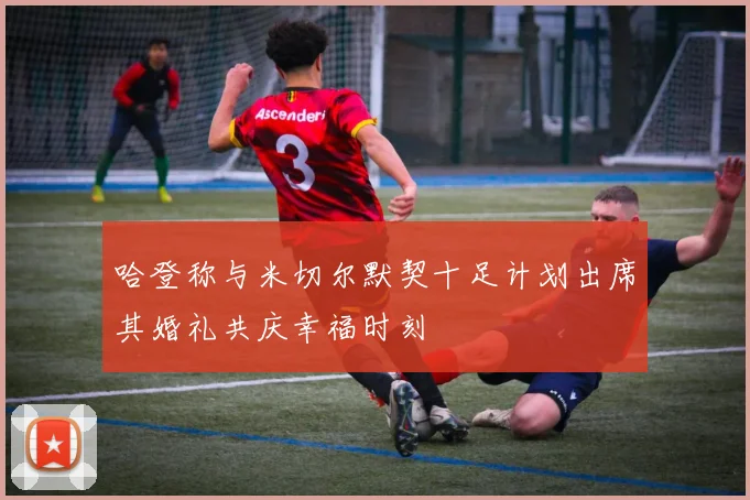哈登称与米切尔默契十足计划出席其婚礼共庆幸福时刻