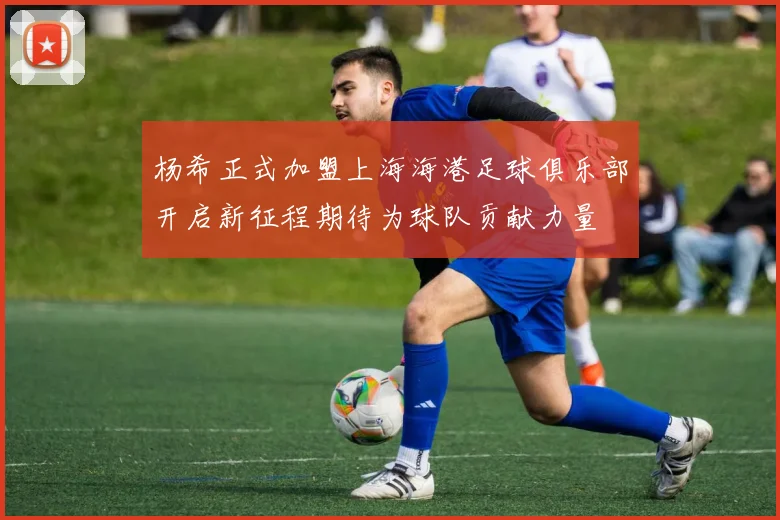 杨希正式加盟上海海港足球俱乐部开启新征程期待为球队贡献力量