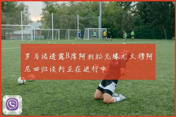 罗马诺透露B席阿利松无缘尤文穆阿尼回归谈判正在进行中