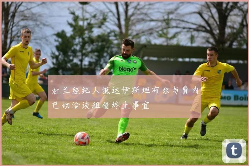 杜兰经纪人抵达伊斯坦布尔与费内巴切洽谈租借终止事宜