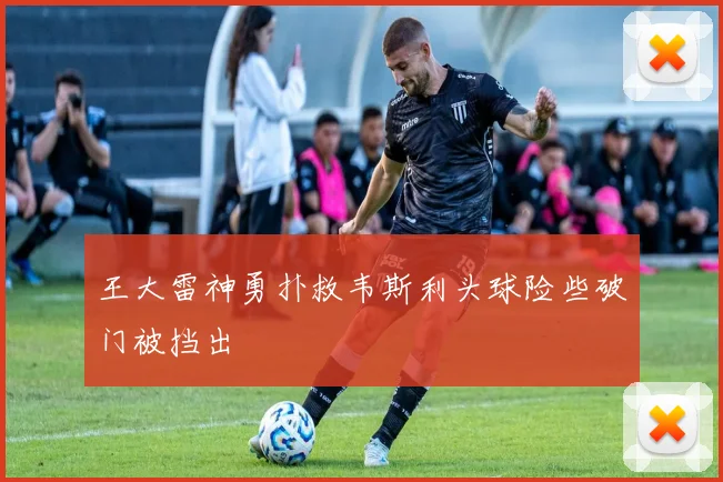 王大雷神勇扑救韦斯利头球险些破门被挡出