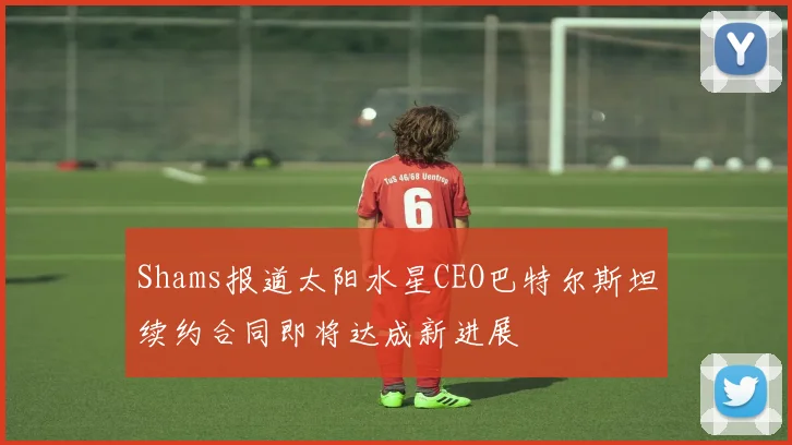 Shams报道太阳水星CEO巴特尔斯坦续约合同即将达成新进展
