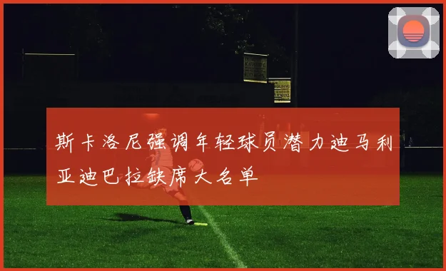 斯卡洛尼强调年轻球员潜力迪马利亚迪巴拉缺席大名单