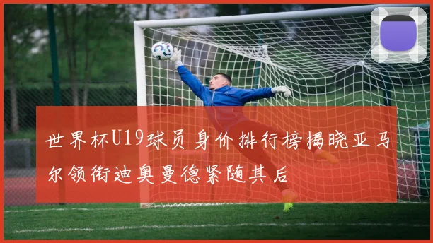 世界杯U19球员身价排行榜揭晓亚马尔领衔迪奥曼德紧随其后